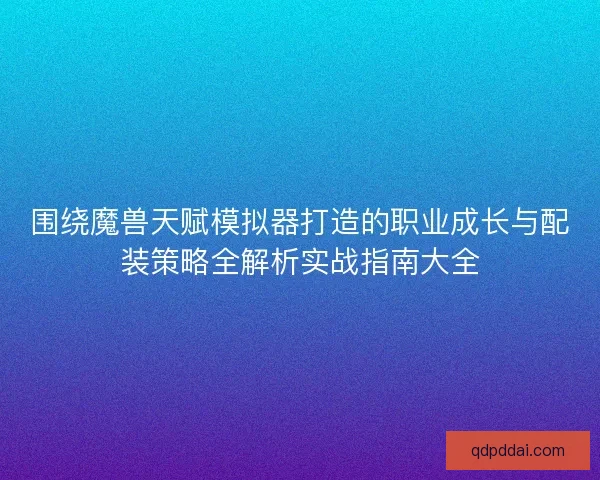 围绕魔兽天赋模拟器打造的职业成长与配装策略全解析实战指南大全
