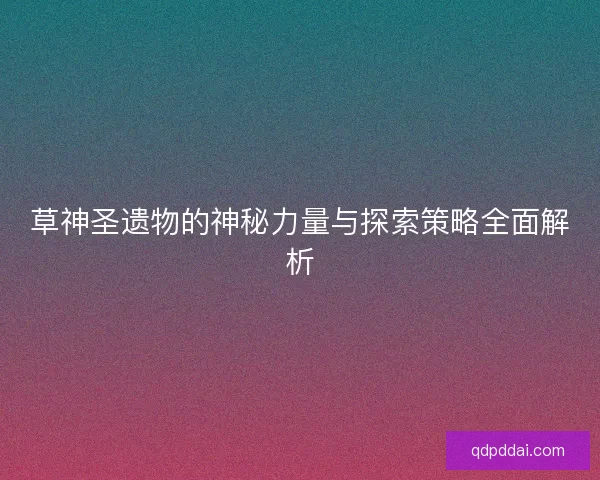 草神圣遗物的神秘力量与探索策略全面解析