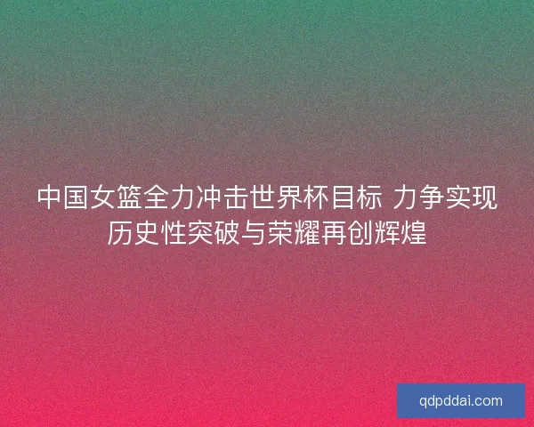 中国女篮全力冲击世界杯目标 力争实现历史性突破与荣耀再创辉煌