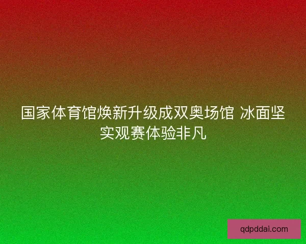 国家体育馆焕新升级成双奥场馆 冰面坚实观赛体验非凡