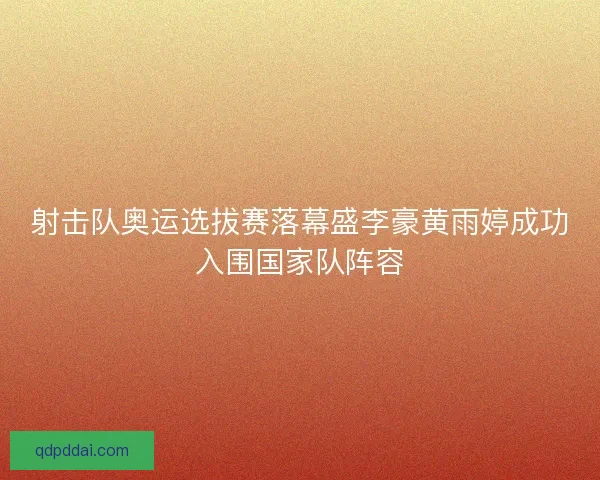 射击队奥运选拔赛落幕盛李豪黄雨婷成功入围国家队阵容