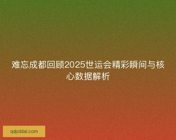 难忘成都回顾2025世运会精彩瞬间与核心数据解析