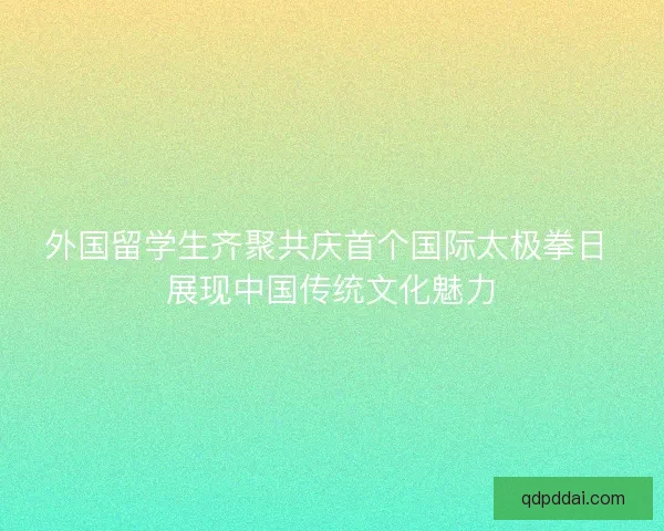 外国留学生齐聚共庆首个国际太极拳日 展现中国传统文化魅力